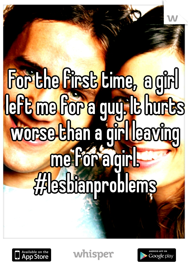 For the first time,  a girl left me for a guy. It hurts worse than a girl leaving me for a girl. #lesbianproblems