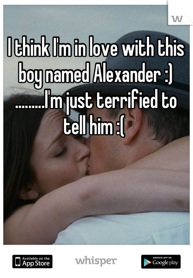I think I'm in love with this boy named Alexander :) .........I'm just terrified to tell him :( 