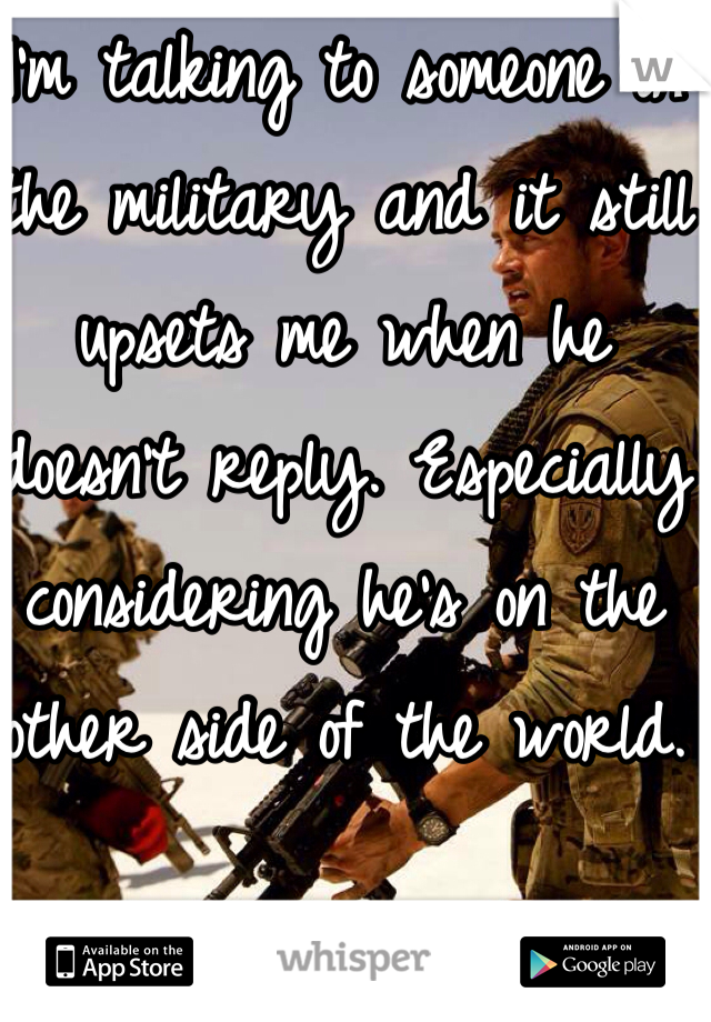 I'm talking to someone in the military and it still upsets me when he doesn't reply. Especially considering he's on the other side of the world. 