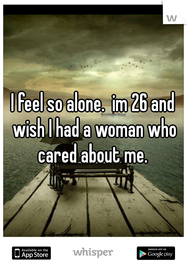 I feel so alone.  im 26 and wish I had a woman who cared about me. 