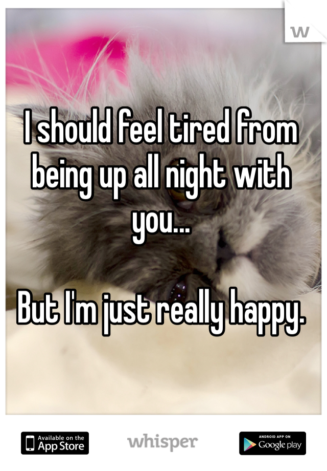 I should feel tired from being up all night with you...

But I'm just really happy.
