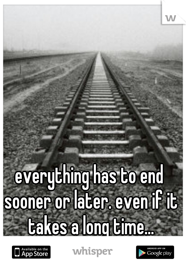 everything has to end sooner or later. even if it takes a long time...
