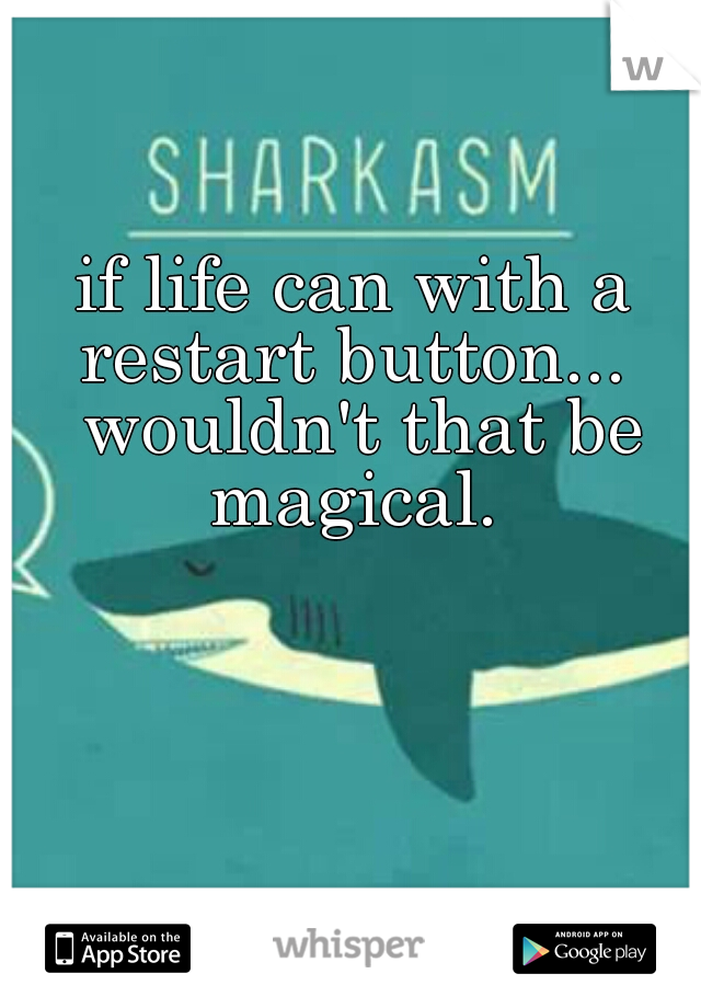 if life can with a restart button...  wouldn't that be magical. 