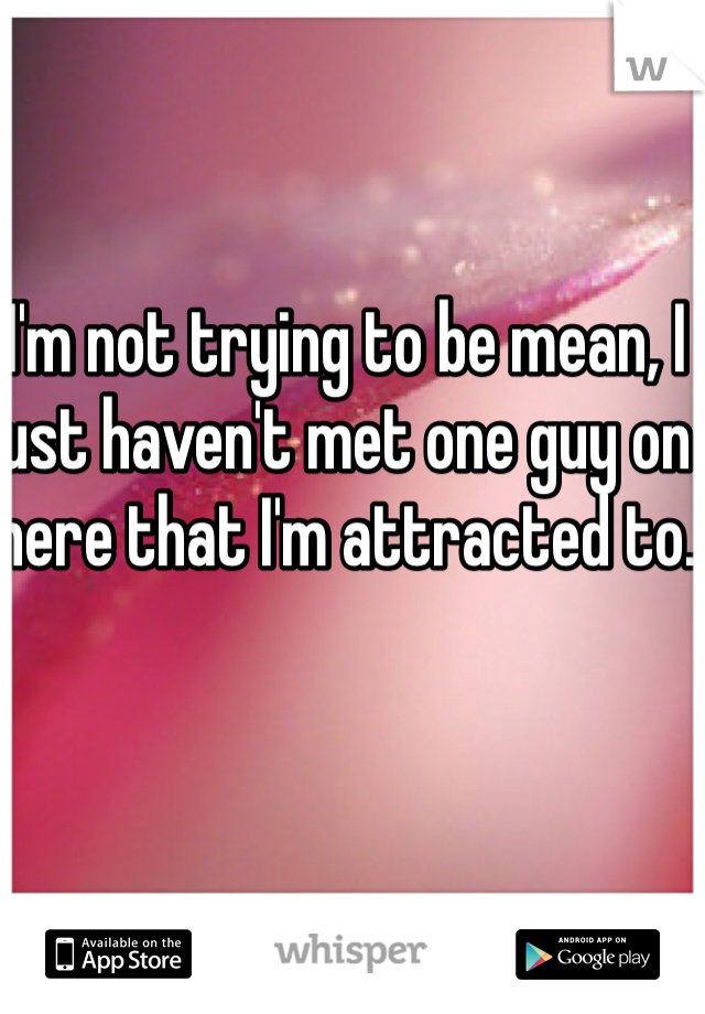 I'm not trying to be mean, I just haven't met one guy on here that I'm attracted to.