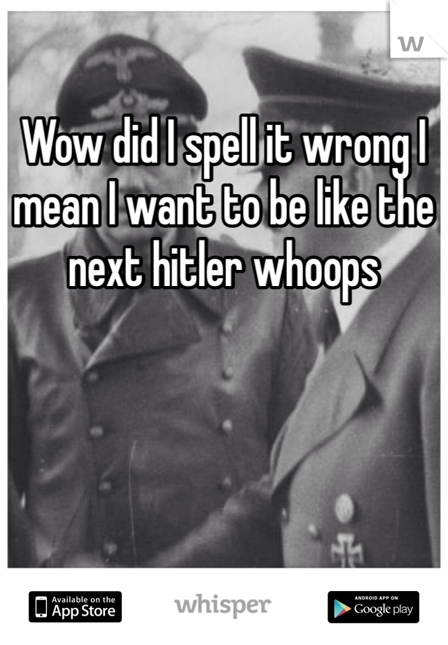 Wow did I spell it wrong I mean I want to be like the next hitler whoops