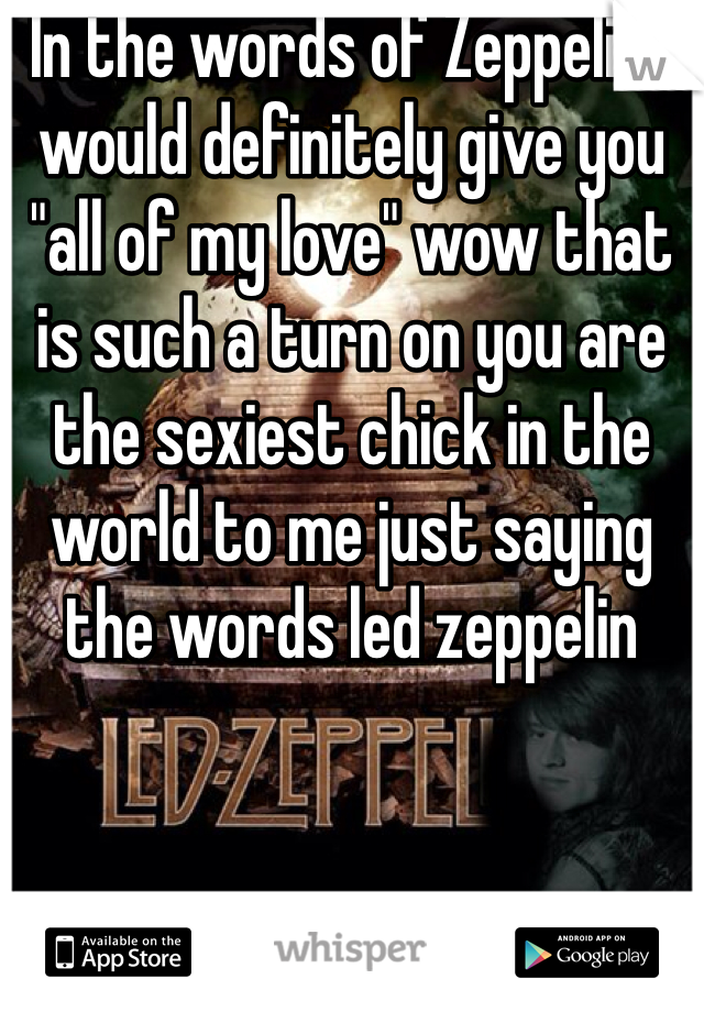 In the words of Zeppelin I would definitely give you "all of my love" wow that is such a turn on you are the sexiest chick in the world to me just saying the words led zeppelin 