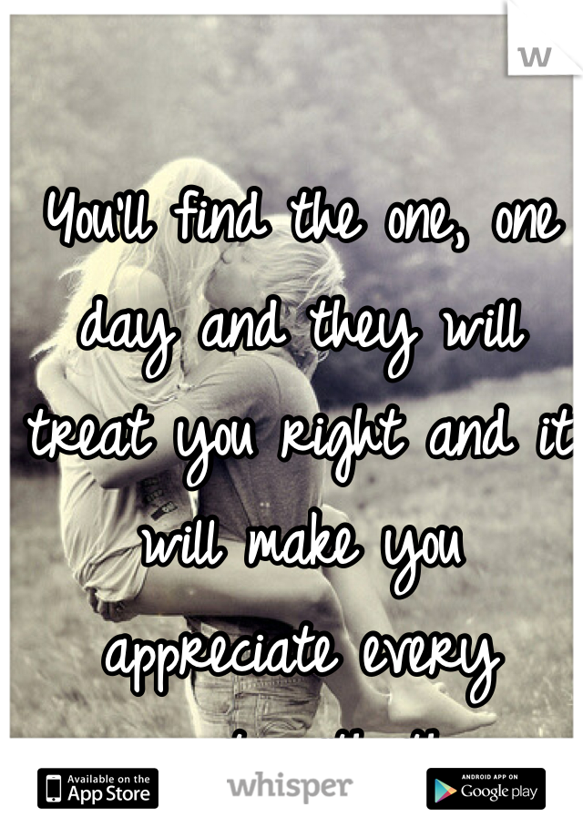 You'll find the one, one day and they will treat you right and it will make you appreciate every moment with them