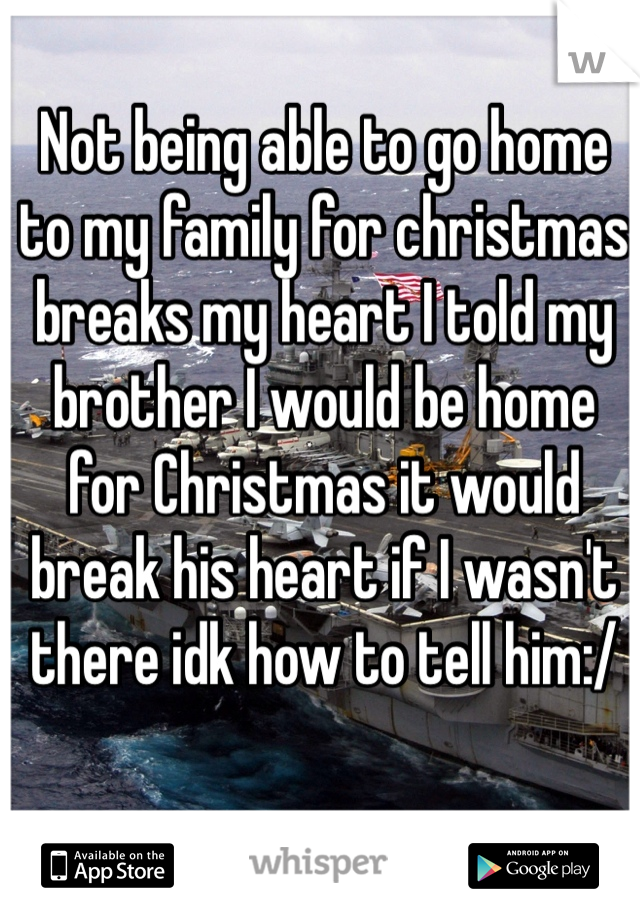 Not being able to go home to my family for christmas breaks my heart I told my brother I would be home for Christmas it would break his heart if I wasn't there idk how to tell him:/