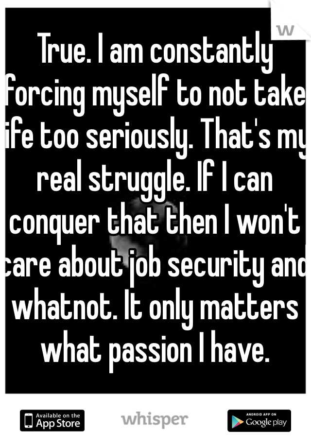 True. I am constantly forcing myself to not take life too seriously. That's my real struggle. If I can conquer that then I won't care about job security and whatnot. It only matters what passion I have. 