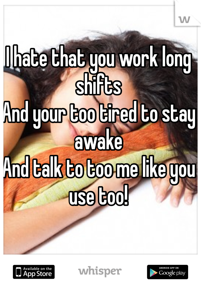I hate that you work long shifts
And your too tired to stay awake
And talk to too me like you use too!  