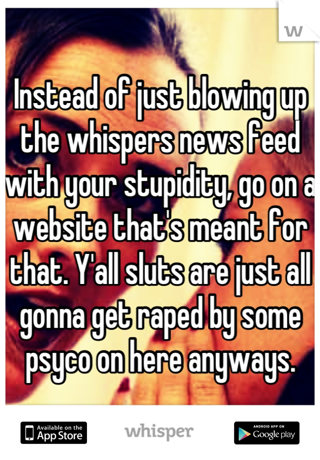 Instead of just blowing up the whispers news feed with your stupidity, go on a website that's meant for that. Y'all sluts are just all gonna get raped by some psyco on here anyways.