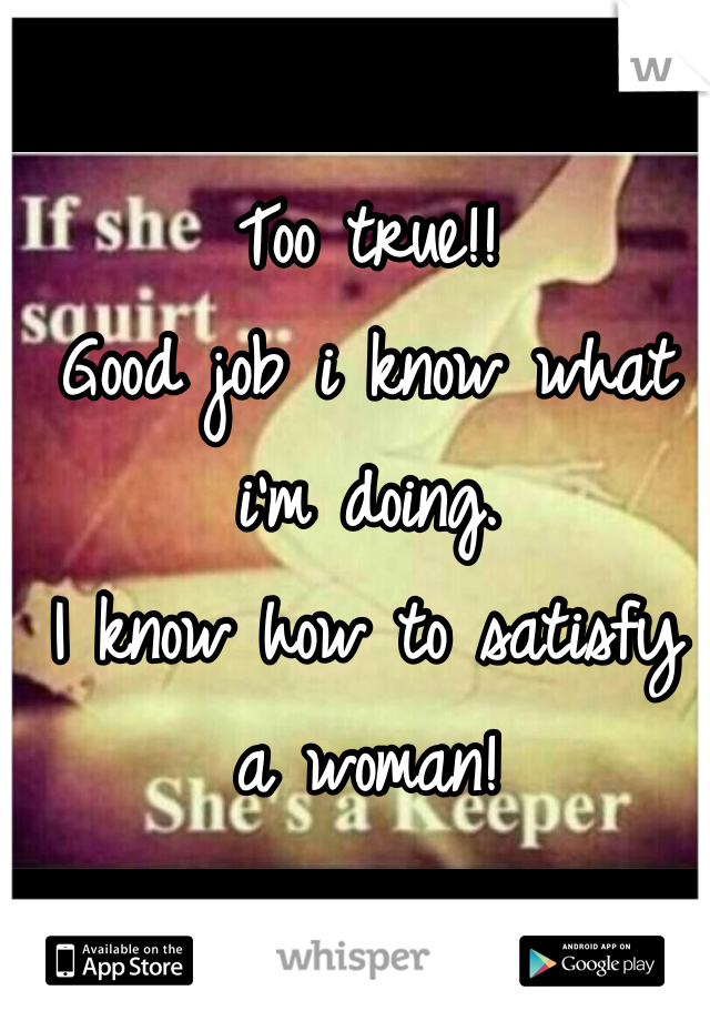 Too true!! 
Good job i know what i'm doing.
I know how to satisfy a woman!