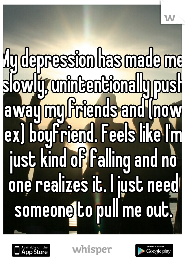 My depression has made me slowly, unintentionally push away my friends and (now ex) boyfriend. Feels like I'm just kind of falling and no one realizes it. I just need someone to pull me out.