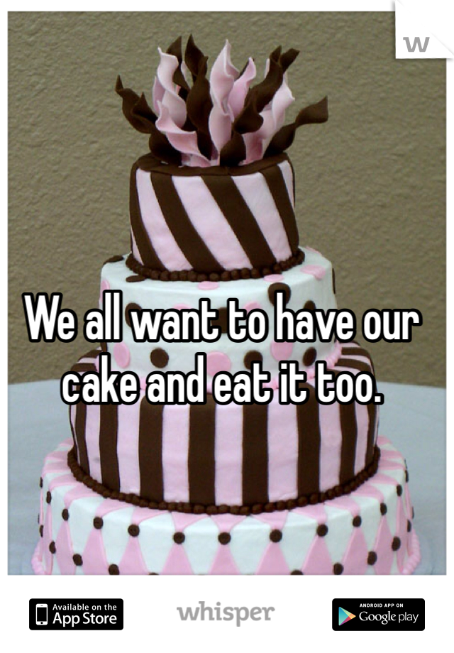 We all want to have our cake and eat it too. 