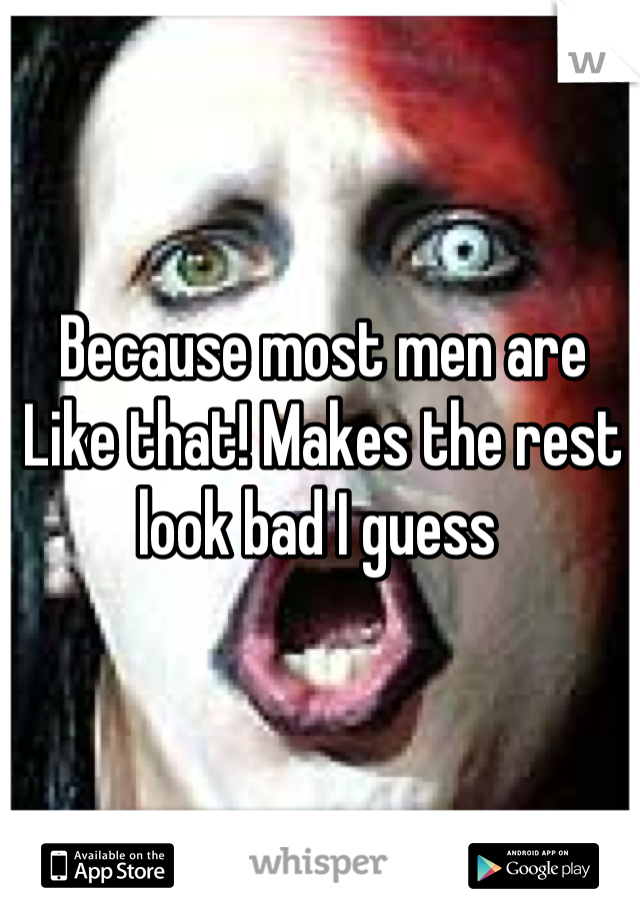 Because most men are
Like that! Makes the rest look bad I guess 
