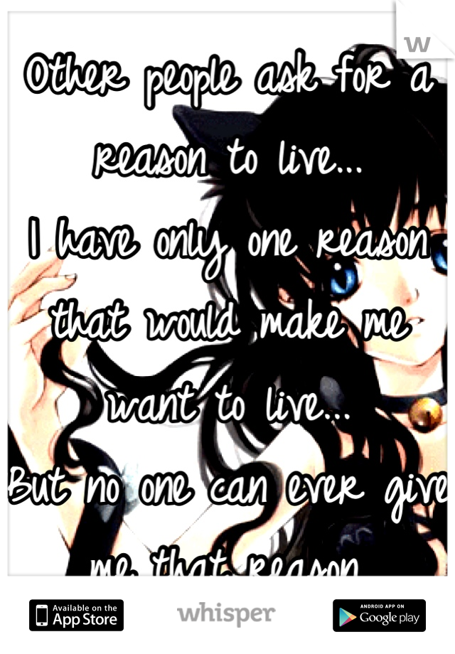 Other people ask for a reason to live...
I have only one reason that would make me want to live...
But no one can ever give me that reason.