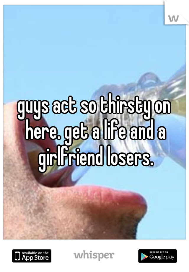 guys act so thirsty on here. get a life and a girlfriend losers.