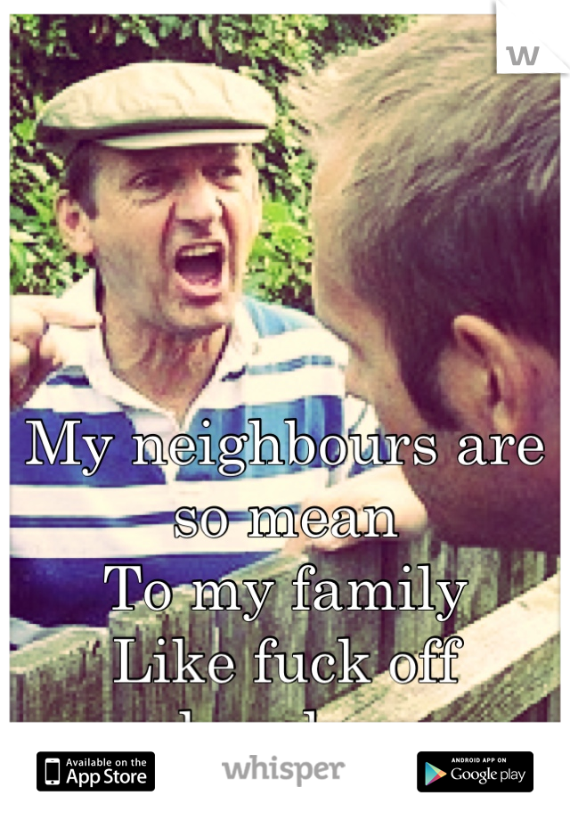 My neighbours are so mean
To my family 
Like fuck off already -.-