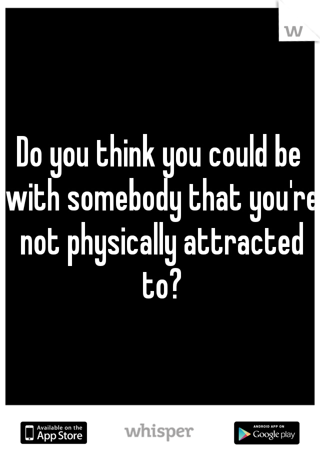 Do you think you could be with somebody that you're not physically attracted to?