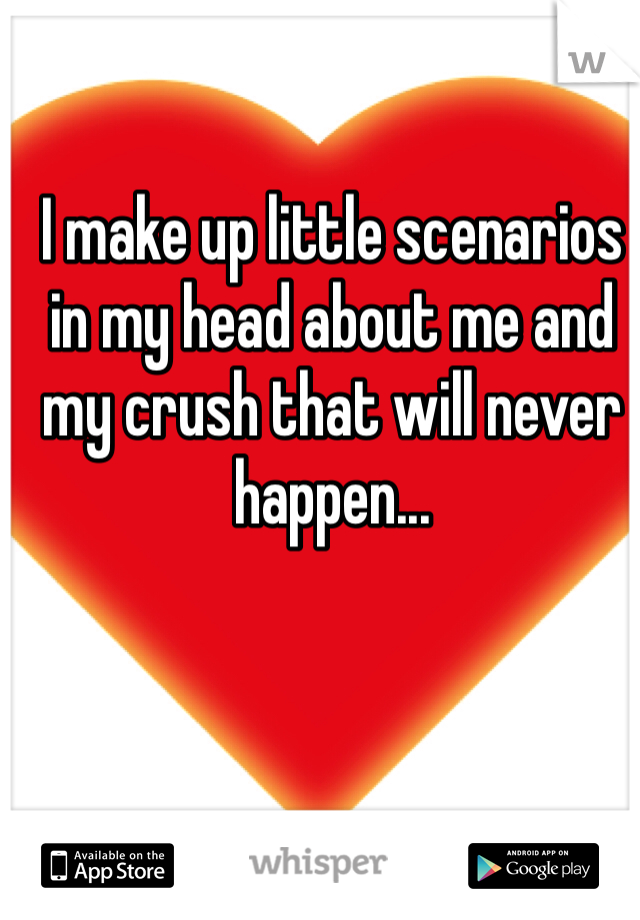 I make up little scenarios in my head about me and my crush that will never happen...