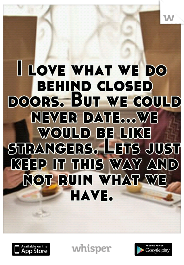 I love what we do behind closed doors. But we could never date...we would be like strangers. Lets just keep it this way and not ruin what we have. 
