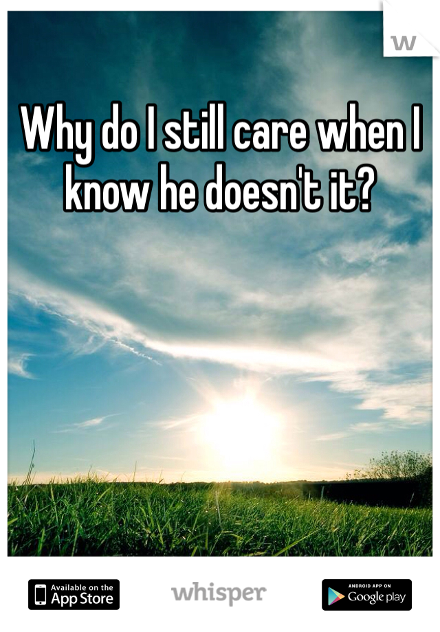 Why do I still care when I know he doesn't it?