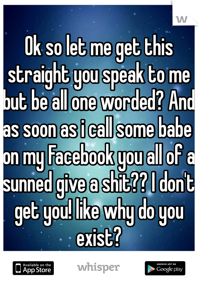 Ok so let me get this straight you speak to me but be all one worded? And as soon as i call some babe on my Facebook you all of a sunned give a shit?? I don't get you! like why do you exist?     