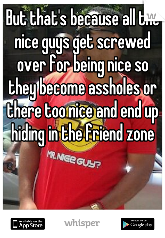 But that's because all the nice guys get screwed over for being nice so they become assholes or there too nice and end up hiding in the friend zone