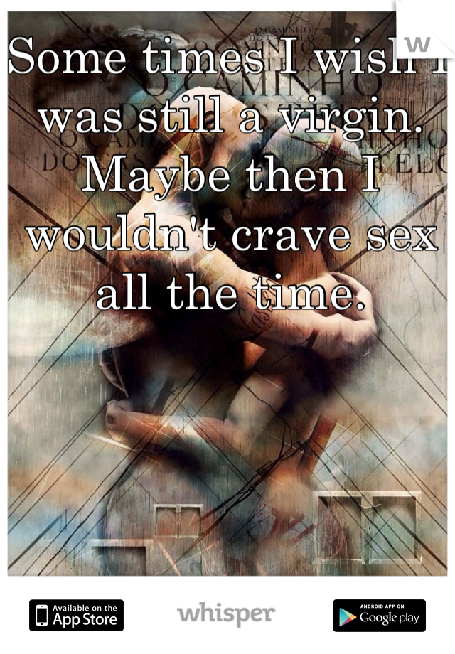 Some times I wish I was still a virgin. Maybe then I wouldn't crave sex all the time.