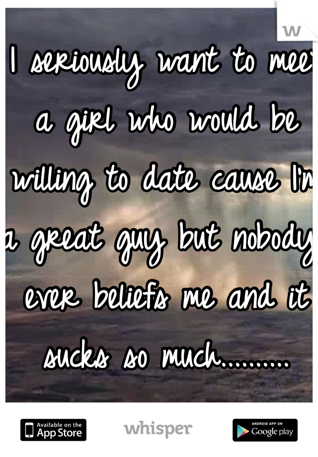 I seriously want to meet a girl who would be willing to date cause I'm a great guy but nobody ever beliefs me and it sucks so much..........
