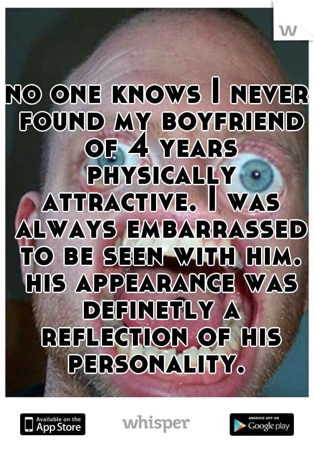 no one knows I never found my boyfriend of 4 years physically attractive. I was always embarrassed to be seen with him. his appearance was definetly a reflection of his personality. 