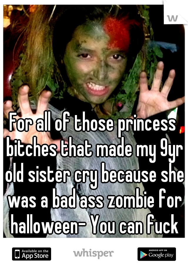 For all of those princess bitches that made my 9yr old sister cry because she was a bad ass zombie for halloween- You can fuck off