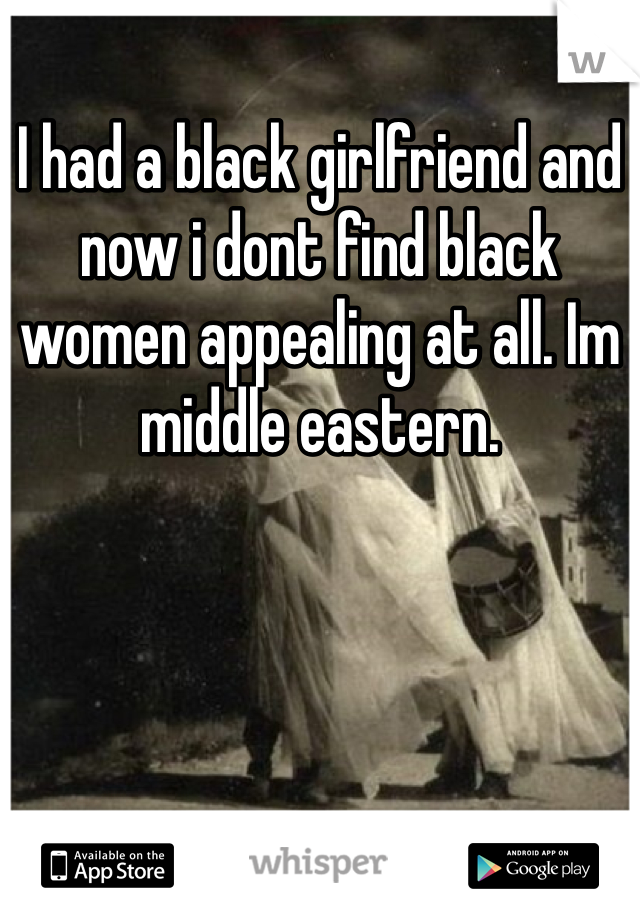 I had a black girlfriend and now i dont find black women appealing at all. Im middle eastern. 