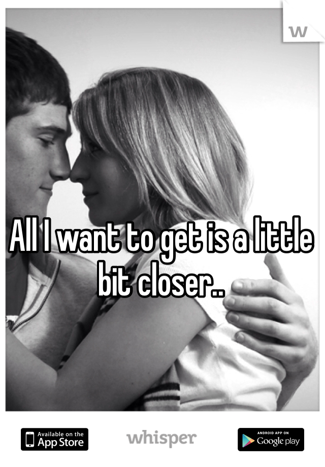 All I want to get is a little bit closer..
