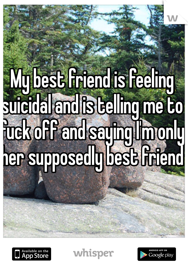 My best friend is feeling suicidal and is telling me to fuck off and saying I'm only her supposedly best friend 