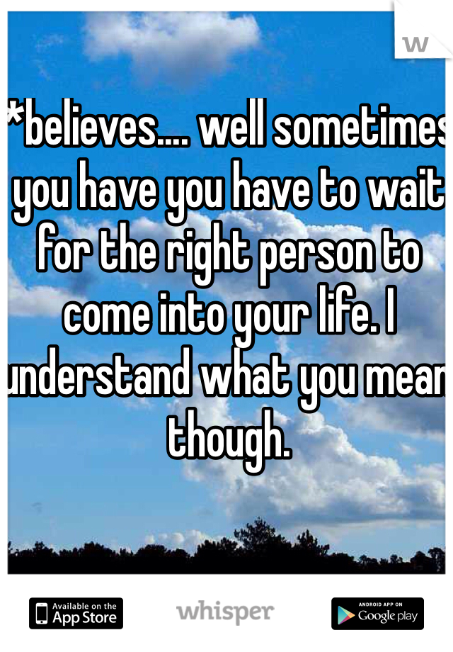 *believes.... well sometimes you have you have to wait for the right person to come into your life. I understand what you mean though.