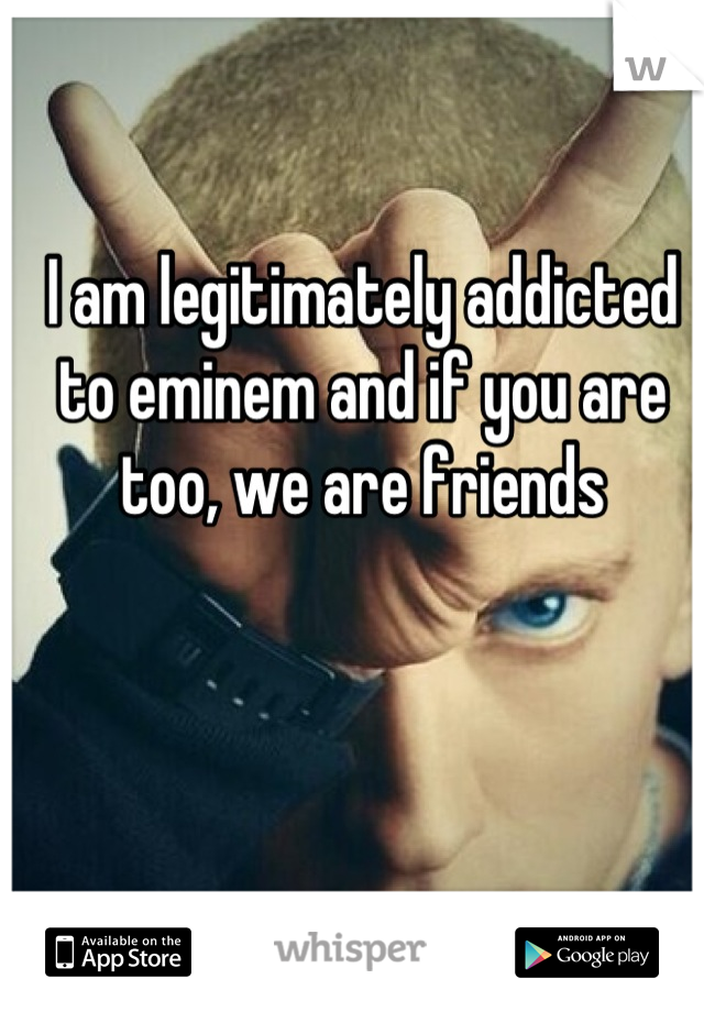 I am legitimately addicted to eminem and if you are too, we are friends