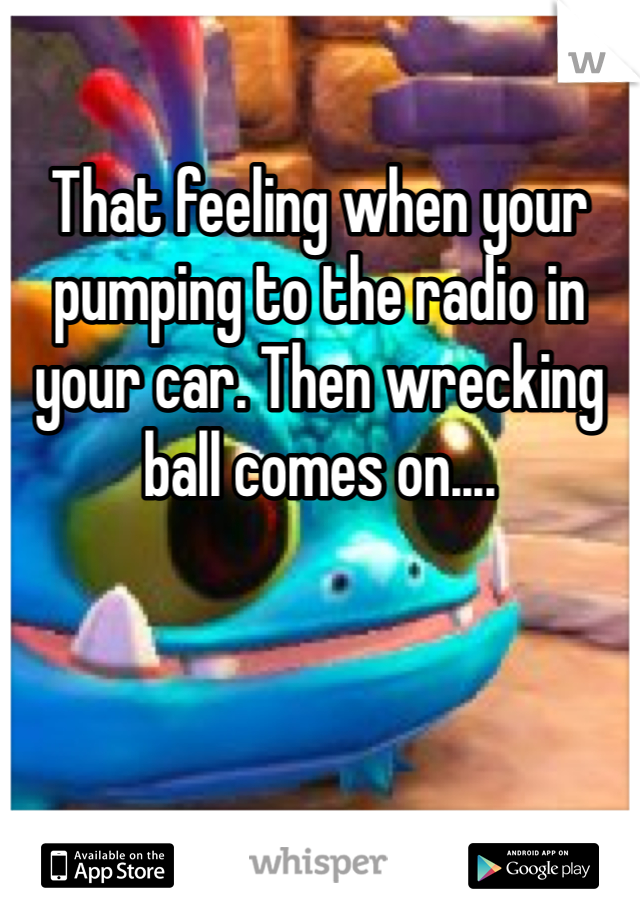 
That feeling when your pumping to the radio in your car. Then wrecking ball comes on....