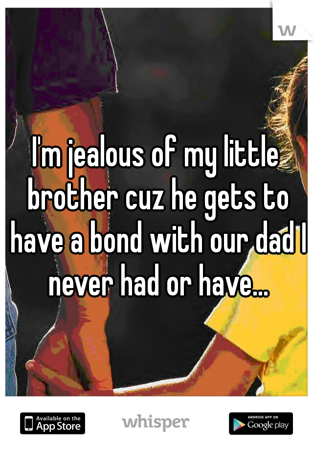 I'm jealous of my little brother cuz he gets to have a bond with our dad I never had or have...