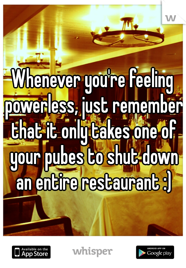 Whenever you're feeling powerless, just remember that it only takes one of your pubes to shut down an entire restaurant :)