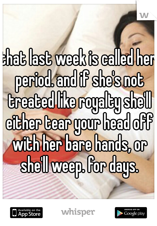 that last week is called her period. and if she's not treated like royalty she'll either tear your head off with her bare hands, or she'll weep. for days.
