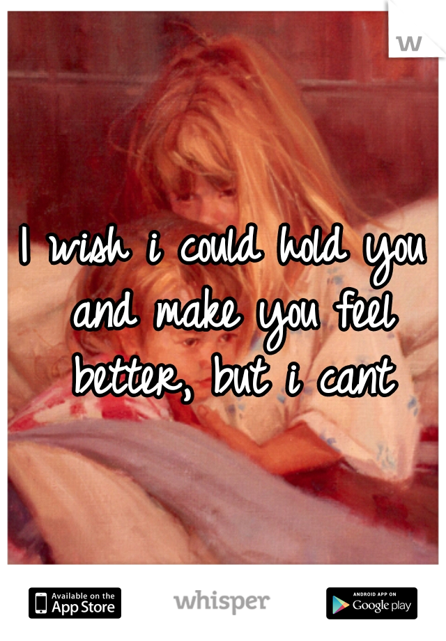 I wish i could hold you and make you feel better, but i cant