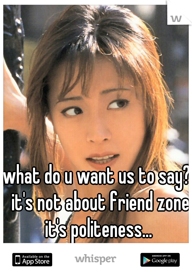 what do u want us to say?  it's not about friend zone it's politeness... 