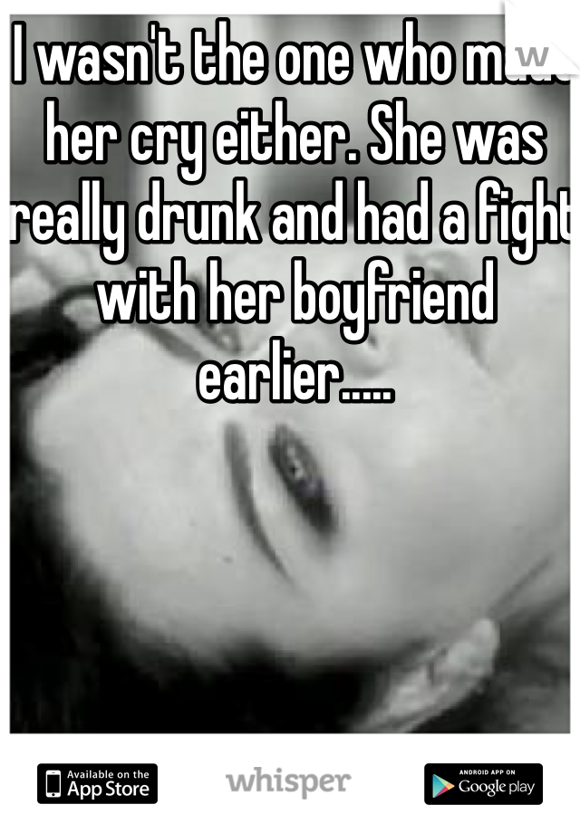 I wasn't the one who made her cry either. She was really drunk and had a fight with her boyfriend earlier.....