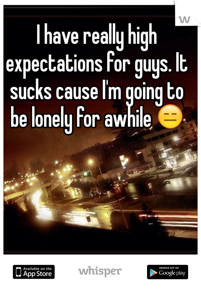I have really high expectations for guys. It sucks cause I'm going to be lonely for awhile 😑 