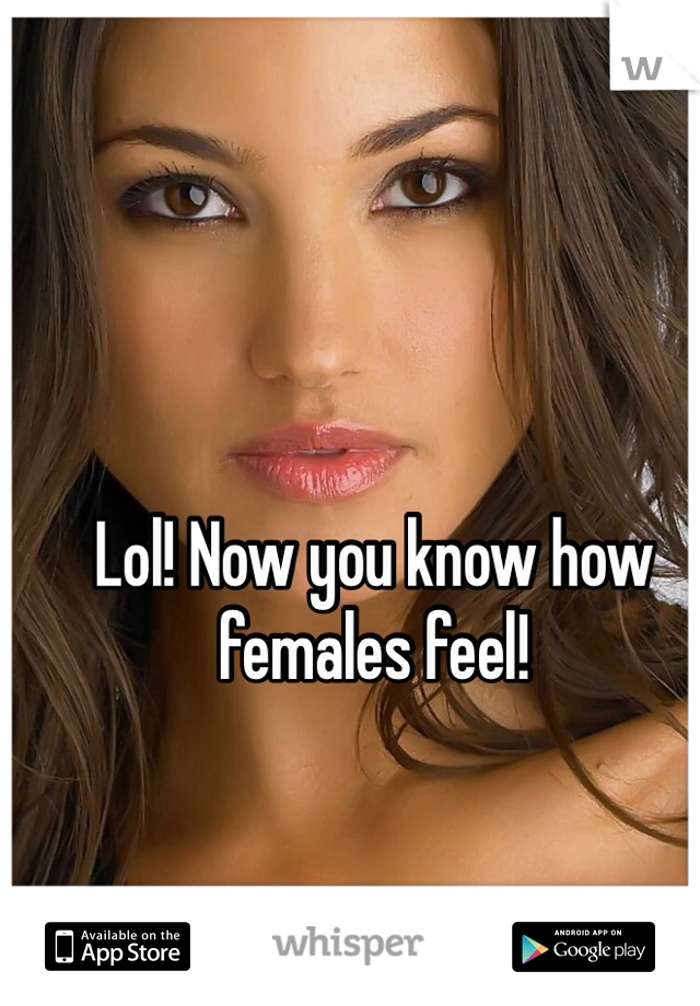 Lol! Now you know how females feel!