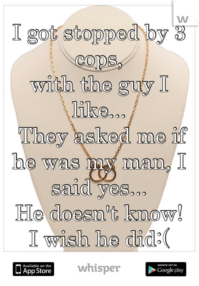 I got stopped by 3 cops,
with the guy I like...
 They asked me if he was my man, I said yes...
He doesn't know! 
I wish he did:(