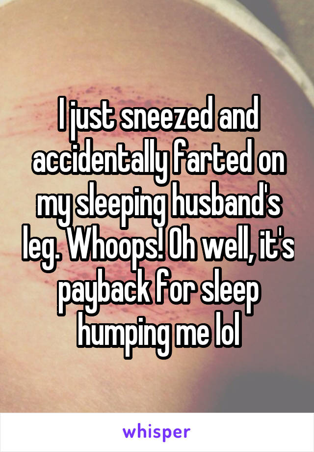 I just sneezed and accidentally farted on my sleeping husband's leg. Whoops! Oh well, it's payback for sleep humping me lol