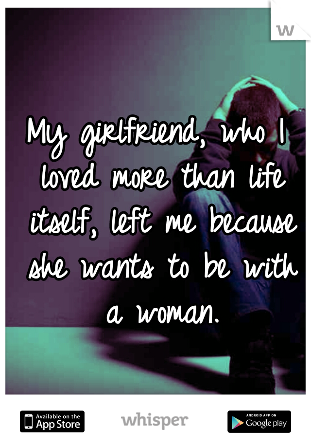 My girlfriend, who I loved more than life itself, left me because she wants to be with a woman.