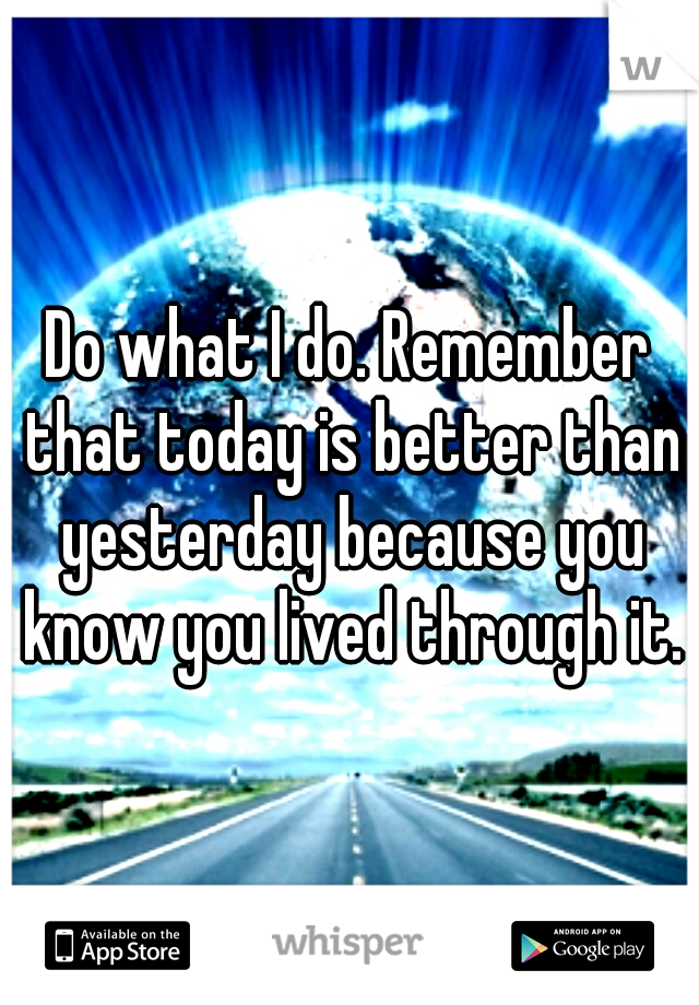 Do what I do. Remember that today is better than yesterday because you know you lived through it.